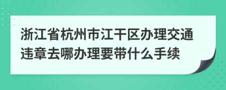 浙江省杭州市江干区办理交通违章去哪办理要带什么手续