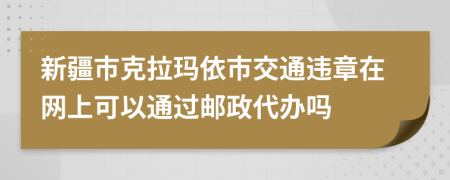 新疆市克拉玛依市交通违章在网上可以通过邮政代办吗