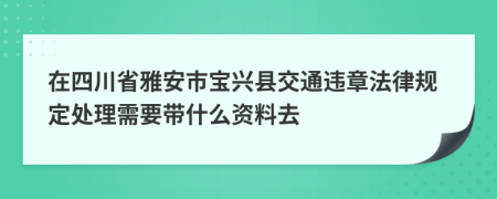 在四川省雅安市宝兴县交通违章法律规定处理需要带什么资料去