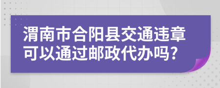 渭南市合阳县交通违章可以通过邮政代办吗?
