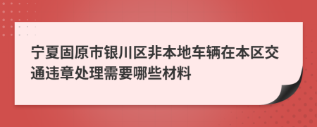 宁夏固原市银川区非本地车辆在本区交通违章处理需要哪些材料