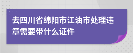 去四川省绵阳市江油市处理违章需要带什么证件