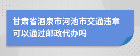 甘肃省酒泉市河池市交通违章可以通过邮政代办吗