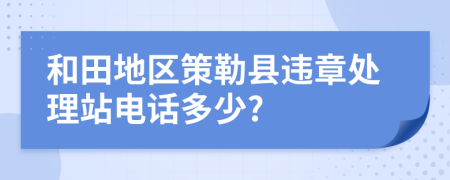 和田地区策勒县违章处理站电话多少?