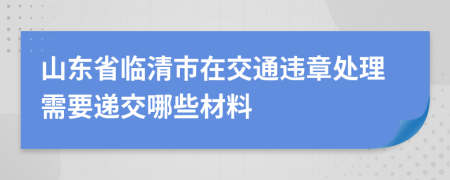 山东省临清市在交通违章处理需要递交哪些材料