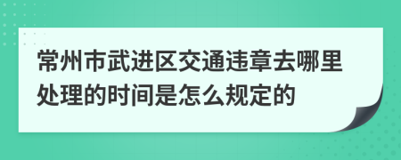 常州市武进区交通违章去哪里处理的时间是怎么规定的