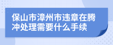 保山市漳州市违章在腾冲处理需要什么手续