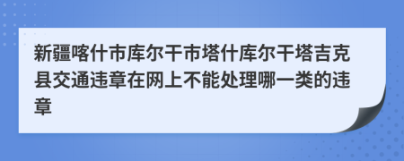 新疆喀什市库尔干市塔什库尔干塔吉克县交通违章在网上不能处理哪一类的违章