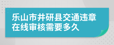 乐山市井研县交通违章在线审核需要多久