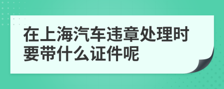 在上海汽车违章处理时要带什么证件呢