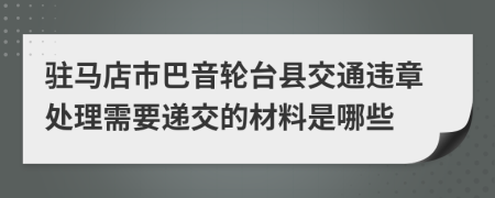 驻马店市巴音轮台县交通违章处理需要递交的材料是哪些