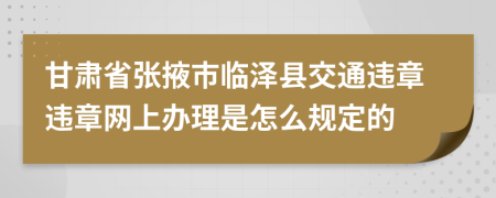 甘肃省张掖市临泽县交通违章违章网上办理是怎么规定的