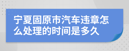 宁夏固原市汽车违章怎么处理的时间是多久