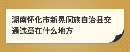 湖南怀化市新晃侗族自治县交通违章在什么地方