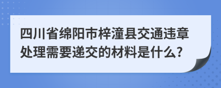 四川省绵阳市梓潼县交通违章处理需要递交的材料是什么?