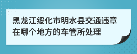 黑龙江绥化市明水县交通违章在哪个地方的车管所处理