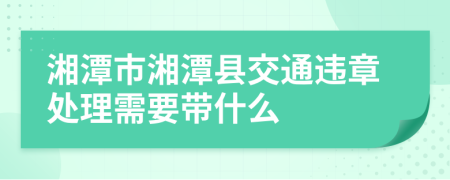 湘潭市湘潭县交通违章处理需要带什么