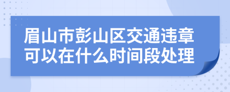 眉山市彭山区交通违章可以在什么时间段处理