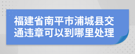 福建省南平市浦城县交通违章可以到哪里处理