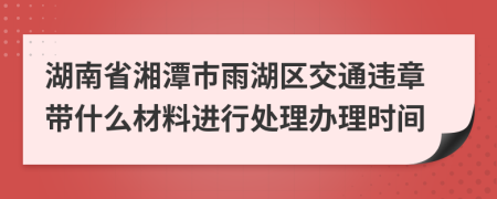 湖南省湘潭市雨湖区交通违章带什么材料进行处理办理时间