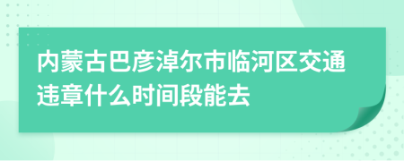 内蒙古巴彦淖尔市临河区交通违章什么时间段能去