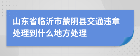 山东省临沂市蒙阴县交通违章处理到什么地方处理