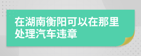 在湖南衡阳可以在那里处理汽车违章