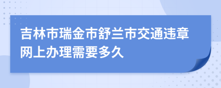 吉林市瑞金市舒兰市交通违章网上办理需要多久