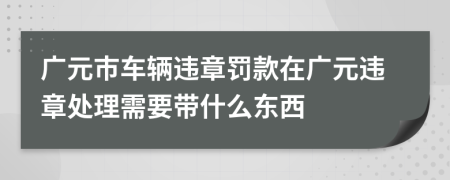 广元市车辆违章罚款在广元违章处理需要带什么东西