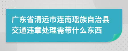 广东省清远市连南瑶族自治县交通违章处理需带什么东西