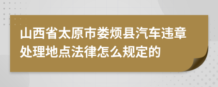 山西省太原市娄烦县汽车违章处理地点法律怎么规定的