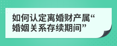 如何认定离婚财产属“婚姻关系存续期间”