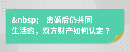 &nbsp;　离婚后仍共同生活的，双方财产如何认定？