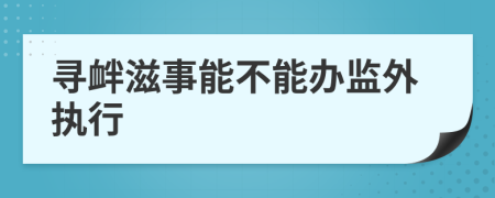 寻衅滋事能不能办监外执行