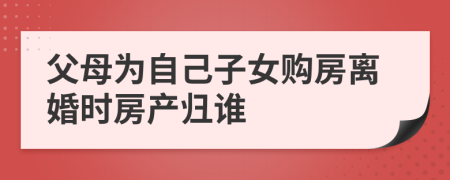 父母为自己子女购房离婚时房产归谁