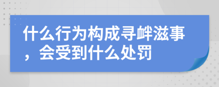 什么行为构成寻衅滋事，会受到什么处罚