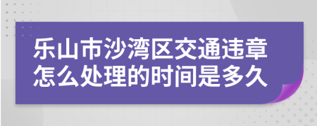 乐山市沙湾区交通违章怎么处理的时间是多久