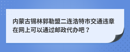 内蒙古锡林郭勒盟二连浩特市交通违章在网上可以通过邮政代办吧？