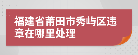 福建省莆田市秀屿区违章在哪里处理