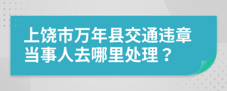 上饶市万年县交通违章当事人去哪里处理？