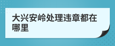 大兴安岭处理违章都在哪里