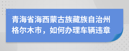青海省海西蒙古族藏族自治州格尔木市，如何办理车辆违章
