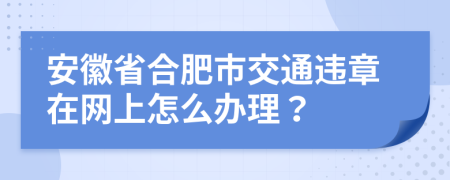 安徽省合肥市交通违章在网上怎么办理？