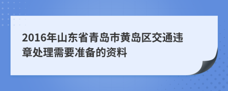 2016年山东省青岛市黄岛区交通违章处理需要准备的资料