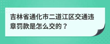 吉林省通化市二道江区交通违章罚款是怎么交的？