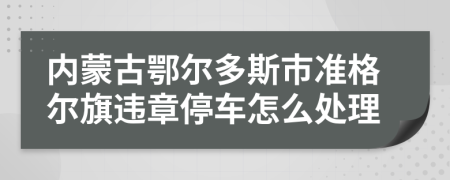 内蒙古鄂尔多斯市准格尔旗违章停车怎么处理