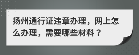 扬州通行证违章办理，网上怎么办理，需要哪些材料？