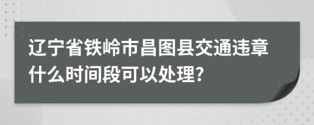 辽宁省铁岭市昌图县交通违章什么时间段可以处理?