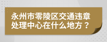 永州市零陵区交通违章处理中心在什么地方？