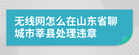 无线网怎么在山东省聊城市莘县处理违章